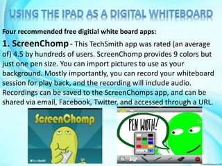 Four recommended free digitial white board apps: 
1. ScreenChomp- This TechSmith app was rated (an average 
of) 4.5 by hundreds of users. ScreenChomp provides 9 colors but 
just one pen size. You can import pictures to use as your 
background. Mostly importantly, you can record your whiteboard 
session for play back, and the recording will include audio. 
Recordings can be saved to the ScreenChomps app, and can be 
shared via email, Facebook, Twitter, and accessed through a URL. 
 