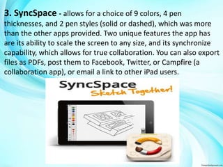 3. SyncSpace - allows for a choice of 9 colors, 4 pen 
thicknesses, and 2 pen styles (solid or dashed), which was more 
than the other apps provided. Two unique features the app has 
are its ability to scale the screen to any size, and its synchronize 
capability, which allows for true collaboration. You can also export 
files as PDFs, post them to Facebook, Twitter, or Campfire (a 
collaboration app), or email a link to other iPad users. 
 