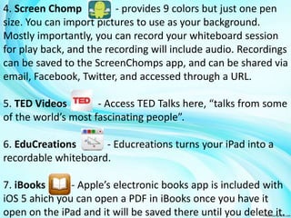 4. Screen Chomp - provides 9 colors but just one pen 
size. You can import pictures to use as your background. 
Mostly importantly, you can record your whiteboard session 
for play back, and the recording will include audio. Recordings 
can be saved to the ScreenChomps app, and can be shared via 
email, Facebook, Twitter, and accessed through a URL. 
5. TED Videos - Access TED Talks here, “talks from some 
of the world’s most fascinating people”. 
6. EduCreations - Educreations turns your iPad into a 
recordable whiteboard. 
7. iBooks - Apple’s electronic books app is included with 
iOS 5 ahich you can open a PDF in iBooks once you have it 
open on the iPad and it will be saved there until you delete it. 
 