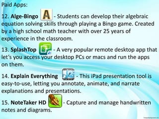 Paid Apps: 
12. Alge-Bingo - Students can develop their algebraic 
equation solving skills through playing a Bingo game. Created 
by a high school math teacher with over 25 years of 
experience in the classroom. 
13. SplashTop - A very popular remote desktop app that 
let’s you access your desktop PCs or macs and run the apps 
on them. 
14. Explain Everything - This iPad presentation tool is 
easy-to-use, letting you annotate, animate, and narrate 
explanations and presentations. 
15. NoteTaker HD - Capture and manage handwritten 
notes and diagrams. 
 