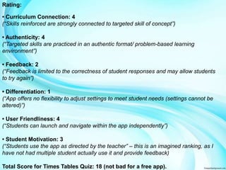 Rating: 
• Curriculum Connection: 4 
(“Skills reinforced are strongly connected to targeted skill of concept”) 
• Authenticity: 4 
(“Targeted skills are practiced in an authentic format/ problem-based learning 
environment”) 
• Feedback: 2 
(“Feedback is limited to the correctness of student responses and may allow students 
to try again”) 
• Differentiation: 1 
(“App offers no flexibility to adjust settings to meet student needs (settings cannot be 
altered)”) 
• User Friendliness: 4 
(“Students can launch and navigate within the app independently”) 
• Student Motivation: 3 
(“Students use the app as directed by the teacher” – this is an imagined ranking, as I 
have not had multiple student actually use it and provide feedback) 
Total Score for Times Tables Quiz: 18 (not bad for a free app). 
 