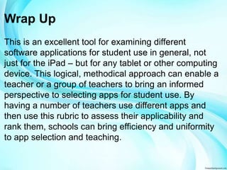 Wrap Up 
This is an excellent tool for examining different 
software applications for student use in general, not 
just for the iPad – but for any tablet or other computing 
device. This logical, methodical approach can enable a 
teacher or a group of teachers to bring an informed 
perspective to selecting apps for student use. By 
having a number of teachers use different apps and 
then use this rubric to assess their applicability and 
rank them, schools can bring efficiency and uniformity 
to app selection and teaching. 
 