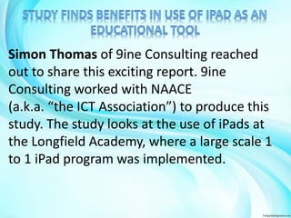 Simon Thomas of 9ine Consulting reached 
out to share this exciting report. 9ine 
Consulting worked with NAACE 
(a.k.a. “the ICT Association”) to produce this 
study. The study looks at the use of iPads at 
the Longfield Academy, where a large scale 1 
to 1 iPad program was implemented. 
 