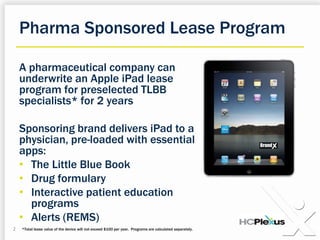 PharmaSponsored Lease Program A pharmaceutical company can underwrite an Apple iPad lease program for preselected TLBB specialists* for 2 years Sponsoring brand delivers iPad to a physician, pre-loaded with essential apps: The Little Blue Book
