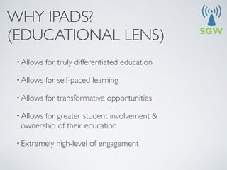 WHY IPADS?
(EDUCATIONAL LENS)
 • Allows   for truly differentiated education

 • Allows   for self-paced learning

 • Allows   for transformative opportunities

 • Allows
        for greater student involvement &
  ownership of their education

 • Extremely   high-level of engagement
 