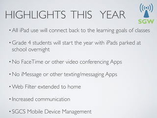 HIGHLIGHTS THIS YEAR
• All   iPad use will connect back to the learning goals of classes

• Grade 4 students will start the year with iPads parked at
 school overnight

• No    FaceTime or other video conferencing Apps

• No    iMessage or other texting/messaging Apps

• Web     Filter extended to home 

• Increased    communication

• SGCS     Mobile Device Management
 