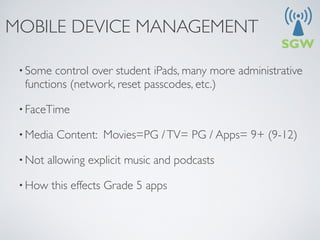 MOBILE DEVICE MANAGEMENT

 • Some  control over student iPads, many more administrative
  functions (network, reset passcodes, etc.)

 • FaceTime

 • Media   Content: Movies=PG / TV= PG / Apps= 9+ (9-12)

 • Not   allowing explicit music and podcasts

 • How   this effects Grade 5 apps
 