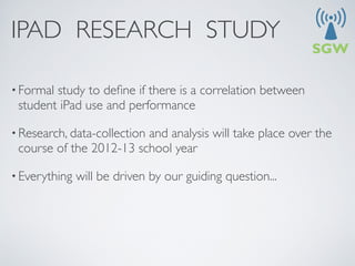 IPAD RESEARCH STUDY

• Formalstudy to deﬁne if there is a correlation between
 student iPad use and performance

• Research, data-collection
                         and analysis will take place over the
 course of the 2012-13 school year

• Everything   will be driven by our guiding question...
 
