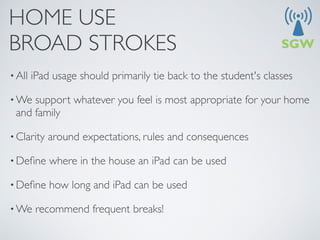 HOME USE
BROAD STROKES
• All   iPad usage should primarily tie back to the student's classes

• We support whatever you feel is most appropriate for your home
 and family

• Clarity   around expectations, rules and consequences

• Deﬁne     where in the house an iPad can be used

• Deﬁne     how long and iPad can be used

• We     recommend frequent breaks!
 