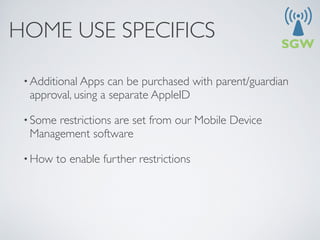 HOME USE SPECIFICS

 • Additional Apps  can be purchased with parent/guardian
  approval, using a separate AppleID

 • Somerestrictions are set from our Mobile Device
  Management software

 • How   to enable further restrictions
 