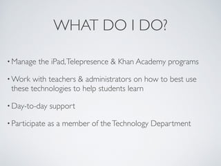 WHAT DO I DO?

• Manage   the iPad, Telepresence & Khan Academy programs

• Work  with teachers & administrators on how to best use
 these technologies to help students learn

• Day-to-day    support

• Participate   as a member of the Technology Department
 