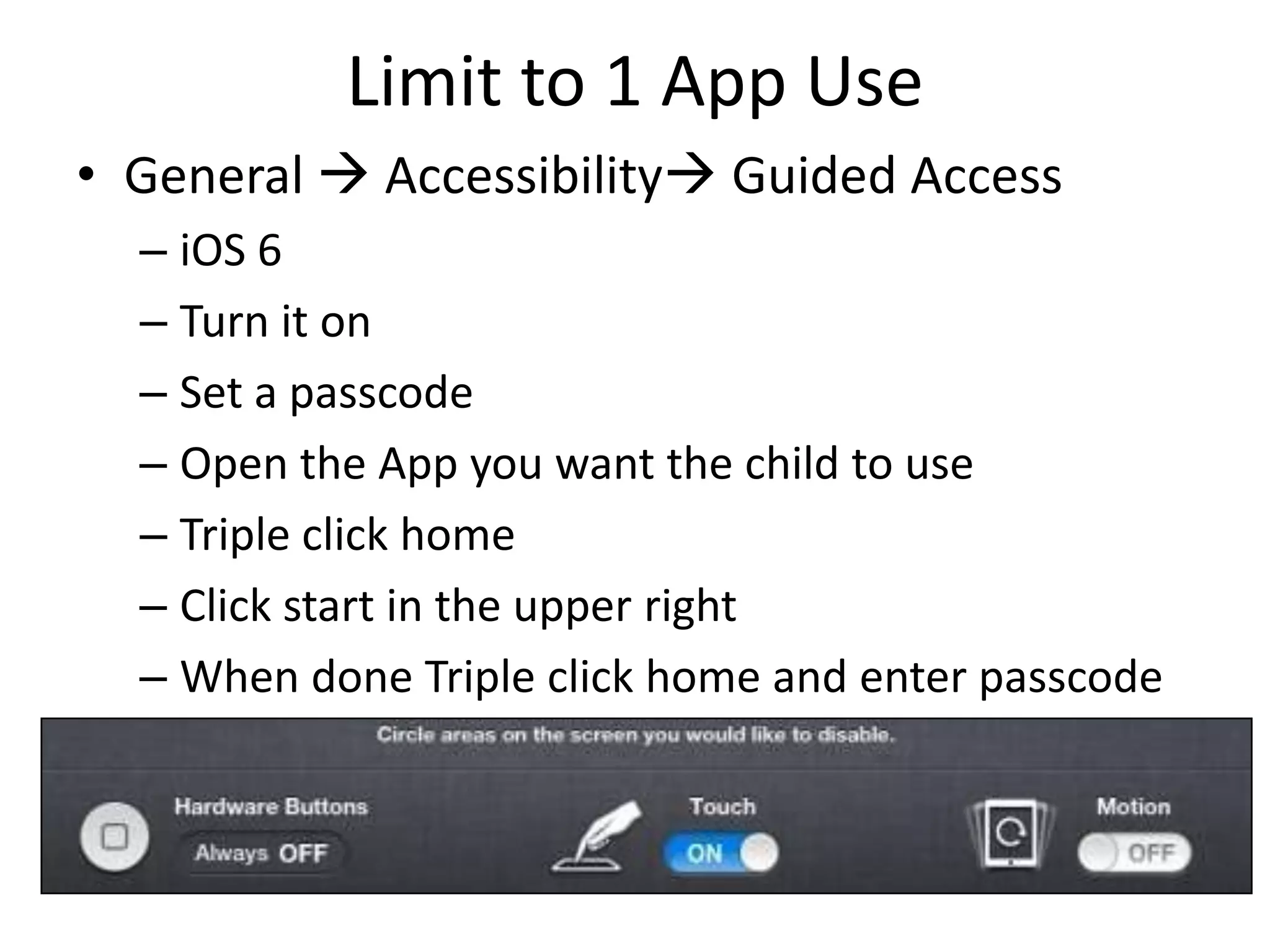 Limit to 1 App Use
• General  Accessibility Guided Access
  – iOS 6
  – Turn it on
  – Set a passcode
  – Open the App you want the child to use
  – Triple click home
  – Click start in the upper right
  – When done Triple click home and enter passcode
 