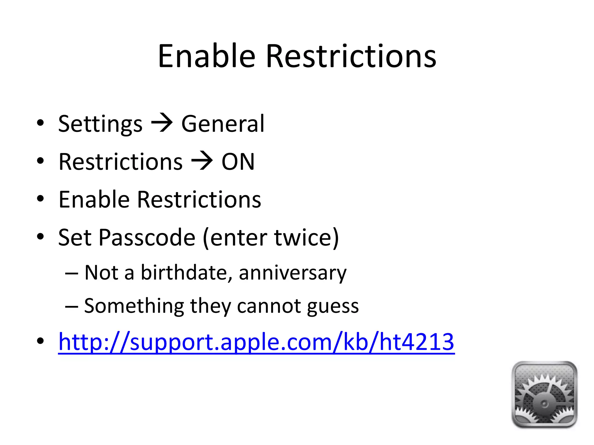 Enable Restrictions
•   Settings  General
•   Restrictions  ON
•   Enable Restrictions
•   Set Passcode (enter twice)
    – Not a birthdate, anniversary
    – Something they cannot guess
• http://support.apple.com/kb/ht4213
 