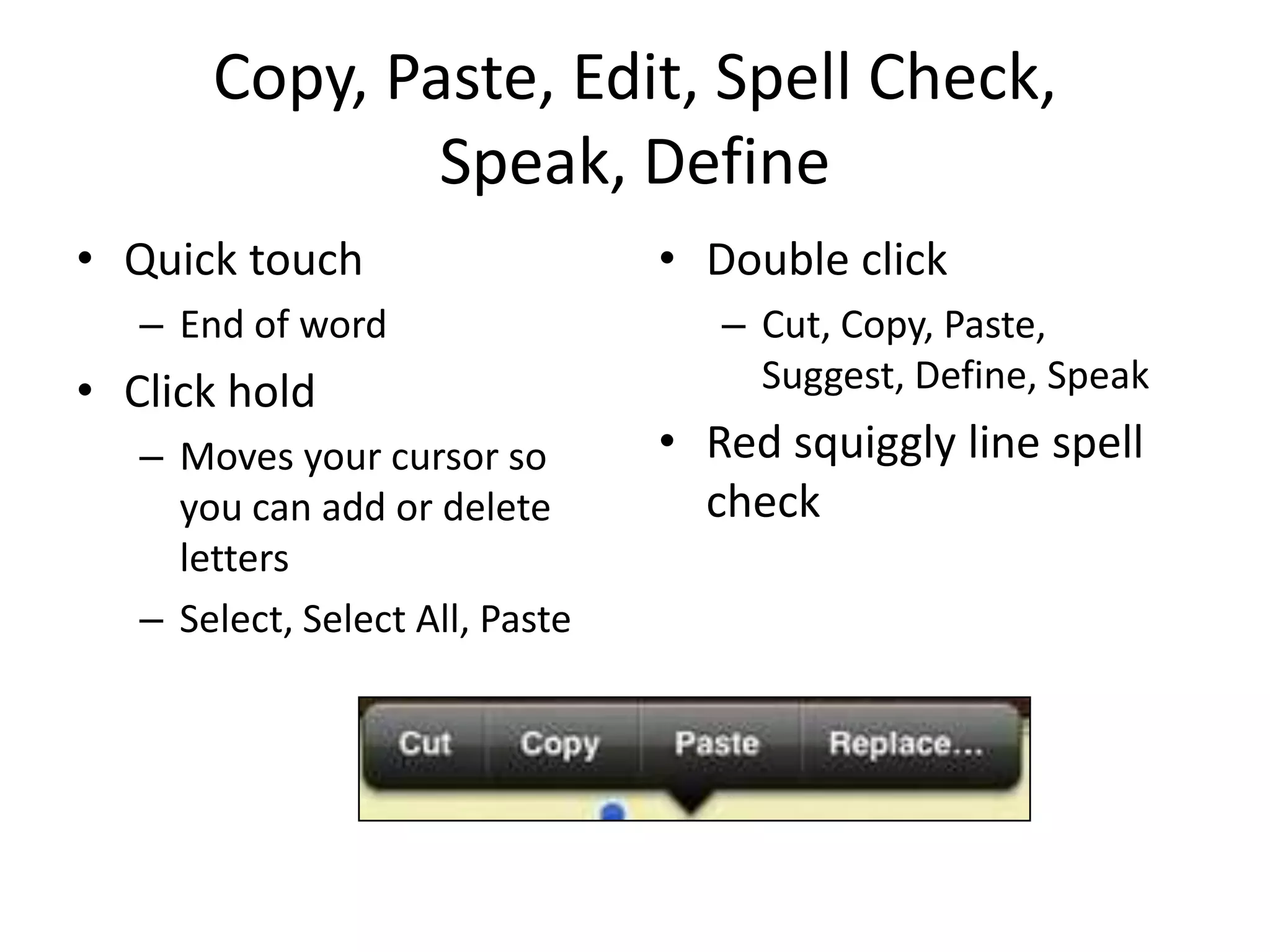 Copy, Paste, Edit, Spell Check,
               Speak, Define
• Quick touch                    • Double click
   – End of word                    – Cut, Copy, Paste,
• Click hold                          Suggest, Define, Speak
   – Moves your cursor so        • Red squiggly line spell
     you can add or delete         check
     letters
   – Select, Select All, Paste
 