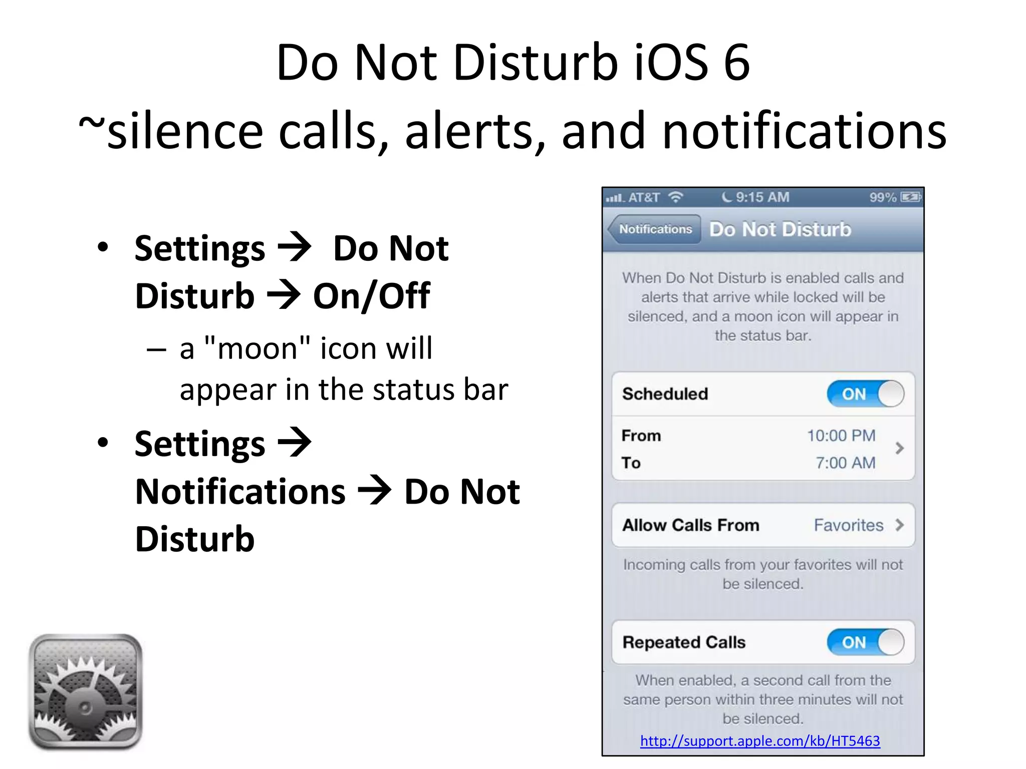 Do Not Disturb iOS 6
~silence calls, alerts, and notifications
• Settings  Do Not
  Disturb  On/Off
   – a "moon" icon will
     appear in the status bar
• Settings 
  Notifications  Do Not
  Disturb



                                http://support.apple.com/kb/HT5463
 