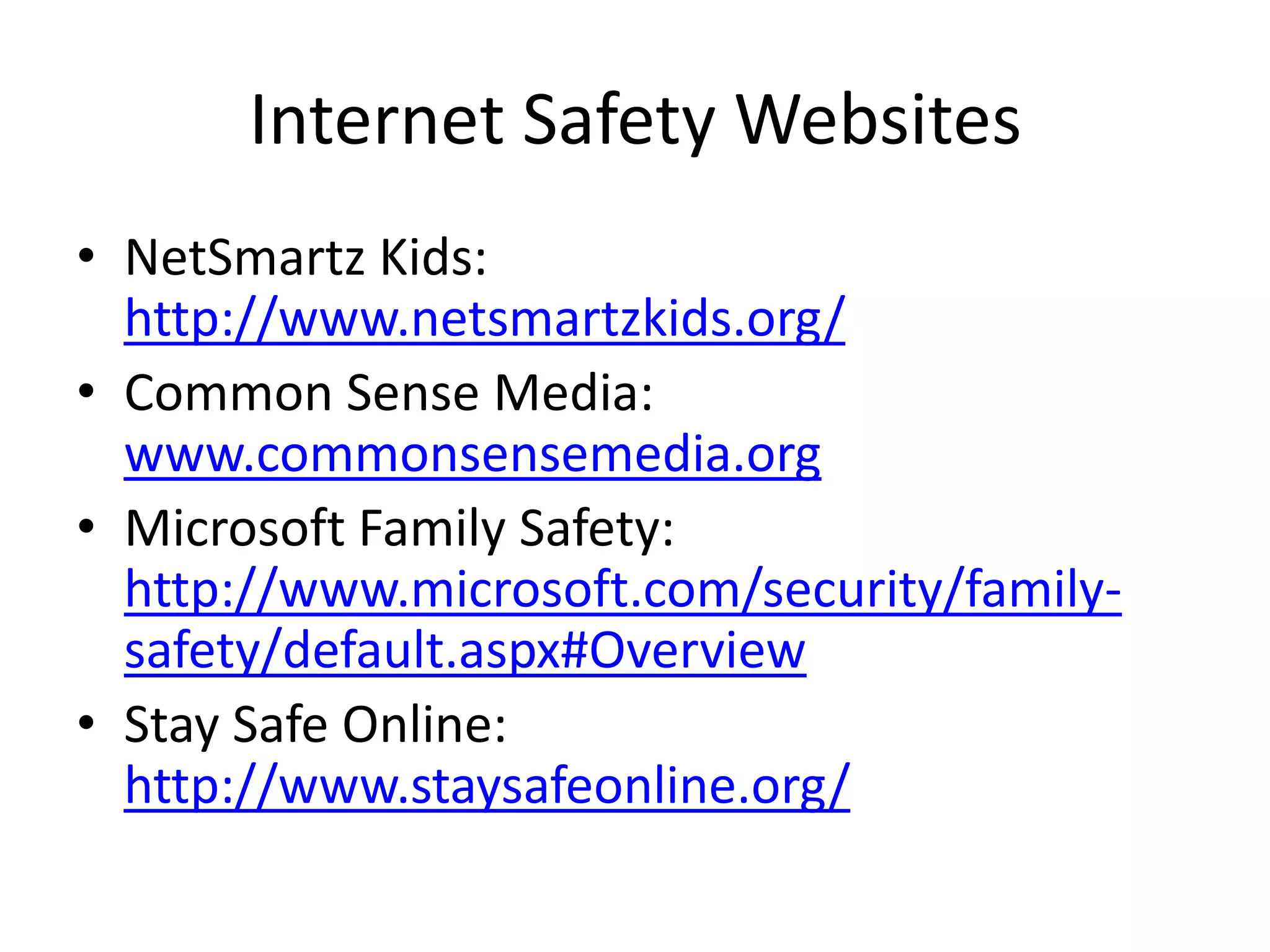 Internet Safety Websites
• NetSmartz Kids:
  http://www.netsmartzkids.org/
• Common Sense Media:
  www.commonsensemedia.org
• Microsoft Family Safety:
  http://www.microsoft.com/security/family-
  safety/default.aspx#Overview
• Stay Safe Online:
  http://www.staysafeonline.org/
 
