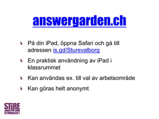På din iPad, öppna Safari och gå till
adressen is.gd/Sturevalborg
En praktisk användning av iPad i
klassrummet
Kan användas ex. till val av arbetsområde
Kan göras helt anonymt
answergarden.ch
 