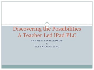Discovering the Possibilities
 A Teacher Led iPad PLC
       CARMEN RICHARDSON
                &
         ELLEN CORDEIRO
 