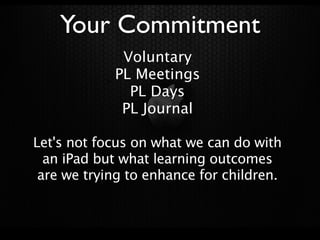 Your Commitment
             Voluntary
            PL Meetings
              PL Days
             PL Journal

Let's not focus on what we can do with
  an iPad but what learning outcomes
 are we trying to enhance for children.
 