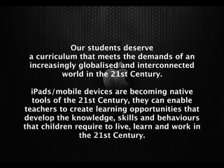 Our students deserve
 a curriculum that meets the demands of an
 increasingly globalised and interconnected
          world in the 21st Century.

  iPads/mobile devices are becoming native
  tools of the 21st Century, they can enable
teachers to create learning opportunities that
develop the knowledge, skills and behaviours
that children require to live, learn and work in
               the 21st Century.
 