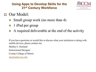 Using Apps to Develop Skills for the
              21st Century Workforce

   Our Model:
        Small group work (no more than 4)
        1 iPad per group
        A required deliverable at the end of the activity

    If you have questions or would like to discuss what your institution is doing with
    mobile devices, please contact me.
    Shelley C. Kurland
    Instructional Designer
    County College of Morris
    skurland@ccm.edu
 