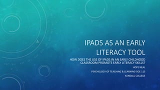 IPADS AS AN EARLY
LITERACY TOOL
HOW DOES THE USE OF IPADS IN AN EARLY CHILDHOOD
CLASSROOM PROMOTE EARLY LITERACY SKILLS?
HOPE NEAL
PSYCHOLOGY OF TEACHING & LEARNING-SOE 115
KENDALL COLLEGE
 