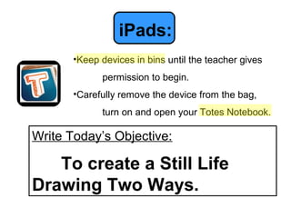iPads:
       •Keep devices in bins until the teacher gives
             permission to begin.
       •Carefully remove the device from the bag,
             turn on and open your Totes Notebook.

Write Today’s Objective:

   To create a Still Life
Drawing Two Ways.
 