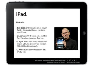 iPad.
Historie.

•		 eit 2000:	Entwicklung	eines	neuen		 	
  S
  Tablet-Konzepts.	Daraus	entstand		 	
  das	iPhone.
•		 7. Januar 2010:	Steve	Jobs	stellt	in		 	
  2
  San	Francisco	das	erste	iPad	vor.
•		 . April 2010:	Verkaufsstart	des	iPad		 	
  3
  in	den	USA.	An	diesem	Tag	wurden		 	
  300.000	Geräte	verkauft.
•	2. März 2011:	Steve	Jobs	stellt	das	
	 iPad	2	vor.



                         Diana	Breternitz,	Janina	Burkhardt,	Nadine	Gebauer,	Marina	Moser
                                                   Neue	Medien	/	Internet		•		21.	Juni	2011
 