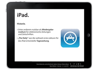 iPad.
Historie.

•	Unter	anderem	nutzbar	als	Wiedergabe-
  medium	für	elektronische	Zeitungen		  	
	 und	Zeitschriften.
•	„The Daily“	war	die	weltweit	erste	exklusiv	für		                                         	
	 das	iPad	entwickelte	Tageszeitung.




                       Diana	Breternitz,	Janina	Burkhardt,	Nadine	Gebauer,	Marina	Moser
                                                 Neue	Medien	/	Internet		•		21.	Juni	2011
 