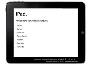 iPad.
Anwendungen Grundausstattung.

•	Videos	
•	Karten	
•	You	Tube		
•	Game	Center	
•	Notizen		
•	Kalender	
•	Kontakte	




                 Diana	Breternitz,	Janina	Burkhardt,	Nadine	Gebauer,	Marina	Moser
                                           Neue	Medien	/	Internet		•		21.	Juni	2011
 