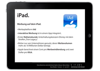 iPad.
Werbung auf dem iPad.

•	Werbeplattform	iAd
•	interaktive Werbung	ist	in	einem	App	integriert.
•	Erster	Reklamekunde:	Unterhaltungskonzern	Disney	mit	dem		                                	   	
	 Streifen	„Tron	Legacy“.
•	Bisher	nur	von	Unternehmen	genutzt,	deren	Werbevolumen			                                 	   	
	 mehr	als	10	Millionen	Dollar	beträgt.	
•	Apple	berechnet	einen	Cent	pro	Werbeeinblendung	und	zwei		                                	   	
	 Dollar	pro	Klick.




                       Diana	Breternitz,	Janina	Burkhardt,	Nadine	Gebauer,	Marina	Moser
                                                 Neue	Medien	/	Internet		•		21.	Juni	2011
 