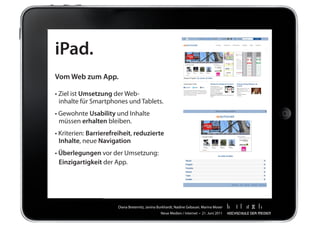 iPad.
Vom Web zum App.

•	Ziel	ist	Umsetzung	der	Web-
	 inhalte	für	Smartphones	und	Tablets.
•	Gewohnte	Usability	und	Inhalte
	 müssen	erhalten	bleiben.
•	Kriterien:	Barrierefreiheit,	reduzierte
  Inhalte,	neue	Navigation
•	Überlegungen	vor	der	Umsetzung:
	 Einzigartigkeit	der	App.




                       Diana	Breternitz,	Janina	Burkhardt,	Nadine	Gebauer,	Marina	Moser
                                                 Neue	Medien	/	Internet		•		21.	Juni	2011
 