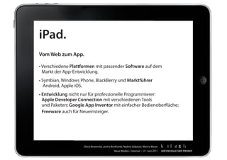 iPad.
Vom Web zum App.

•	Verschiedene	Plattformen	mit	passender	Software	auf	dem	
	 Markt	der	App-Entwicklung.
•	Symbian,	Windows	Phone,	BlackBerry	und	Marktführer
	 	Android,	Apple	iOS.	
•	Entwicklung	nicht	nur	für	professionelle	Programmierer:
	 Apple Developer Connection	mit	verschiedenen	Tools
	 und	Paketen;	Google App Inventor	mit	einfacher	Bedienoberfläche;		 	
	 Freeware	auch	für	Neueinsteiger.




                     Diana	Breternitz,	Janina	Burkhardt,	Nadine	Gebauer,	Marina	Moser
                                               Neue	Medien	/	Internet		•		21.	Juni	2011
 
