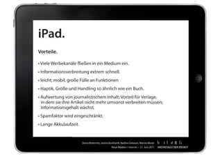 iPad.
Vorteile.

•	Viele	Werbekanäle	fließen	in	ein	Medium	ein.
•	Informationsverbreitung	extrem	schnell.
•	leicht,	mobil,	große	Fülle	an	Funktionen
•	Haptik,	Größe	und	Handling	so	ähnlich	wie	ein	Buch.
•	Aufwertung	von	journalistischem	Inhalt;	Vorteil	für	Verlage,		 	                           	   	
	 in	dem	sie	ihre	Artikel	nicht	mehr	umsonst	verbreiten	müssen;		                            	   	
	 Informationsgehalt	wächst.
•	Spamfaktor	wird	eingeschränkt.
•	Lange	Akkulaufzeit.


                        Diana	Breternitz,	Janina	Burkhardt,	Nadine	Gebauer,	Marina	Moser
                                                  Neue	Medien	/	Internet		•		21.	Juni	2011
 