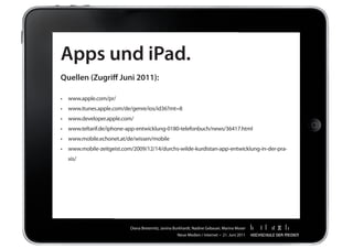 Apps und iPad.
Quellen (Zugriff Juni 2011):

•	 www.apple.com/pr/
•	 www.itunes.apple.com/de/genre/ios/id36?mt=8
•	 www.developer.apple.com/
•	 www.teltarif.de/iphone-app-entwicklung-0180-telefonbuch/news/36417.html
•	 www.mobile.echonet.at/de/wissen/mobile
•	 www.mobile-zeitgeist.com/2009/12/14/durchs-wilde-kurdistan-app-entwicklung-in-der-pra-
  xis/




                           Diana	Breternitz,	Janina	Burkhardt,	Nadine	Gebauer,	Marina	Moser
                                                     Neue	Medien	/	Internet		•		21.	Juni	2011
 