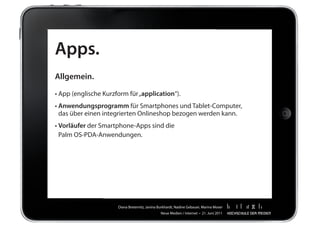 Apps.
Allgemein.

•	App	(englische	Kurzform	für	„application“).
•		 nwendungsprogramm	für	Smartphones	und	Tablet-Computer,		 	
  A
  das	über	einen	integrierten	Onlineshop	bezogen	werden	kann.
•		 orläufer	der	Smartphone-Apps	sind	die		 	
  V                                                                 	       	        	     	   	   	
  Palm	OS-PDA-Anwendungen.




                      Diana	Breternitz,	Janina	Burkhardt,	Nadine	Gebauer,	Marina	Moser
                                                Neue	Medien	/	Internet		•		21.	Juni	2011
 