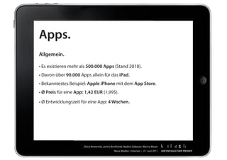 Apps.
Allgemein.

•	Es	existieren	mehr	als	500.000 Apps	(Stand	2010).
•	Davon	über	90.000	Apps	allein	für	das	iPad.
•	Bekanntestes	Beispiel:	Apple iPhone	mit	dem	App Store.
• Ø Preis	für	eine	App: 1,42 EUR	(1,99$).

•	Ø	Entwicklungszeit	für	eine	App:	4 Wochen.




                       Diana	Breternitz,	Janina	Burkhardt,	Nadine	Gebauer,	Marina	Moser
                                                 Neue	Medien	/	Internet		•		21.	Juni	2011
 