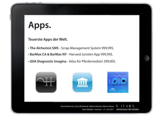 Apps.
Teuerste Apps der Welt.

•	The Alchemist SMS	-	Scrap	Management	System	999,99$.	
•	BarMax CA & BarMax NY	-	Harvard	Juristen	App	999,99$.

• iDIA Diagnostic Imagina	-	Atlas	für	Pferdemedizin	399,00$.




                      Diana	Breternitz,	Janina	Burkhardt,	Nadine	Gebauer,	Marina	Moser
                                                Neue	Medien	/	Internet		•		21.	Juni	2011
 