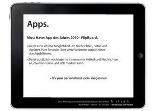 Apps.
Must Have: App des Jahres 2010 - FlipBoard.

•	Bietet	eine	schöne	Möglichkeit	um	Nachrichten,	Fotos	und	
	 Updates	Ihrer	Freunde	über	verschiedenste	soziale	Netze	
	 durchzublättern.
•	Bietet	zusätzlich	noch	interne	interessante	Artikel	und	Nachrichten
	 an,	die	man	Teilen	und	sich	merken	kann.



                 » It‘s your personalized social magazine!«




                       Diana	Breternitz,	Janina	Burkhardt,	Nadine	Gebauer,	Marina	Moser
                                                 Neue	Medien	/	Internet		•		21.	Juni	2011
 