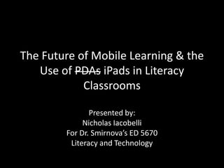 The Future of Mobile Learning & the Use of PDAsiPadsin Literacy Classrooms Presented by: Nicholas Iacobelli For Dr. Smirnova’s ED 5670 Literacy and Technology 