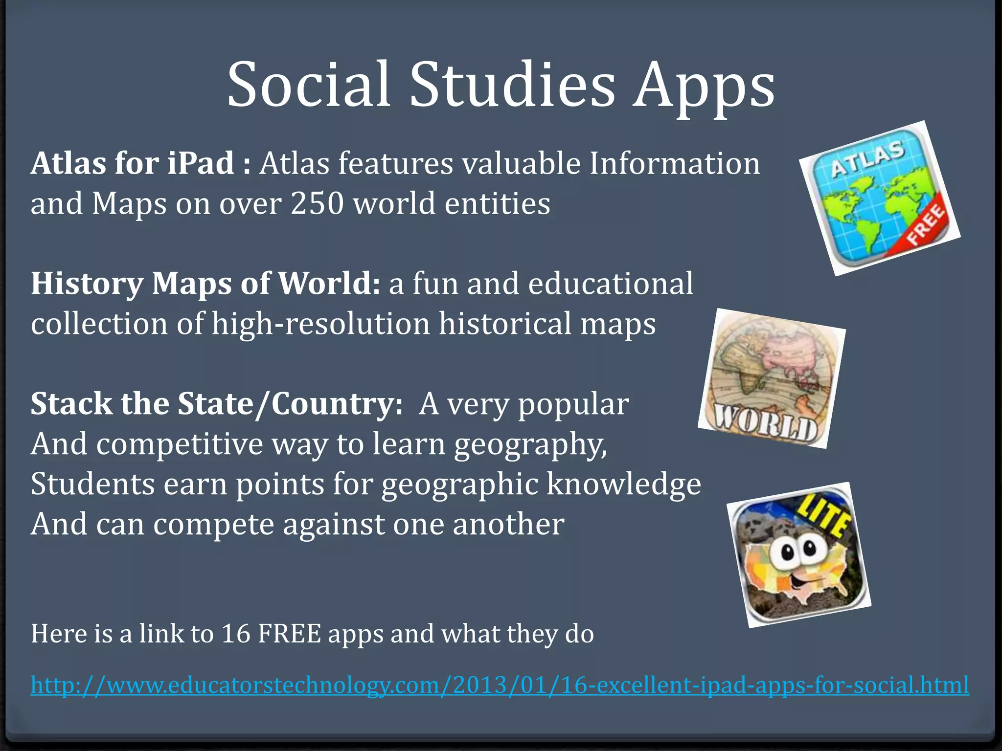 Social Studies Apps 
Atlas for iPad : Atlas features valuable Information 
and Maps on over 250 world entities 
History Maps of World: a fun and educational 
collection of high-resolution historical maps 
Stack the State/Country: A very popular 
And competitive way to learn geography, 
Students earn points for geographic knowledge 
And can compete against one another 
Here is a link to 16 FREE apps and what they do 
http://www.educatorstechnology.com/2013/01/16-excellent-ipad-apps-for-social.html 
 