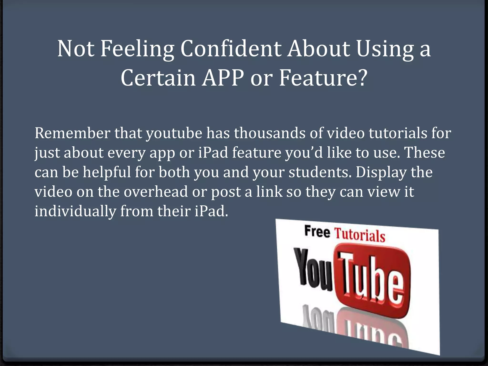 Not Feeling Confident About Using a 
Certain APP or Feature? 
Remember that youtube has thousands of video tutorials for 
just about every app or iPad feature you’d like to use. These 
can be helpful for both you and your students. Display the 
video on the overhead or post a link so they can view it 
individually from their iPad. 
 