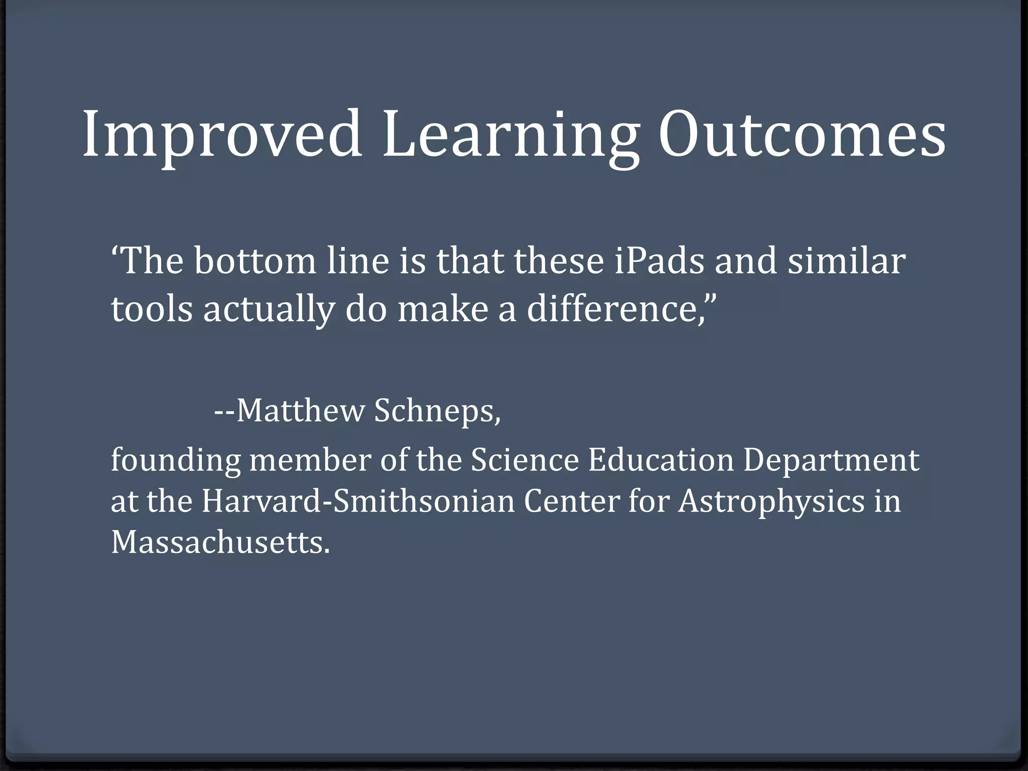 Improved Learning Outcomes 
‘The bottom line is that these iPads and similar 
tools actually do make a difference,” 
--Matthew Schneps, 
founding member of the Science Education Department 
at the Harvard-Smithsonian Center for Astrophysics in 
Massachusetts. 
 