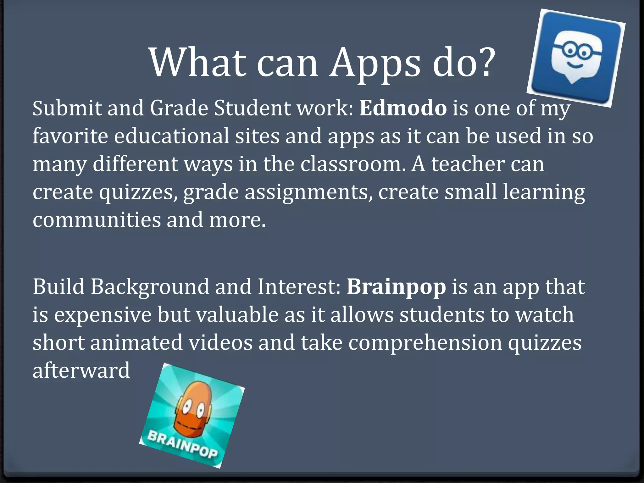 What can Apps do? 
Submit and Grade Student work: Edmodo is one of my 
favorite educational sites and apps as it can be used in so 
many different ways in the classroom. A teacher can 
create quizzes, grade assignments, create small learning 
communities and more. 
Build Background and Interest: Brainpop is an app that 
is expensive but valuable as it allows students to watch 
short animated videos and take comprehension quizzes 
afterward 
 