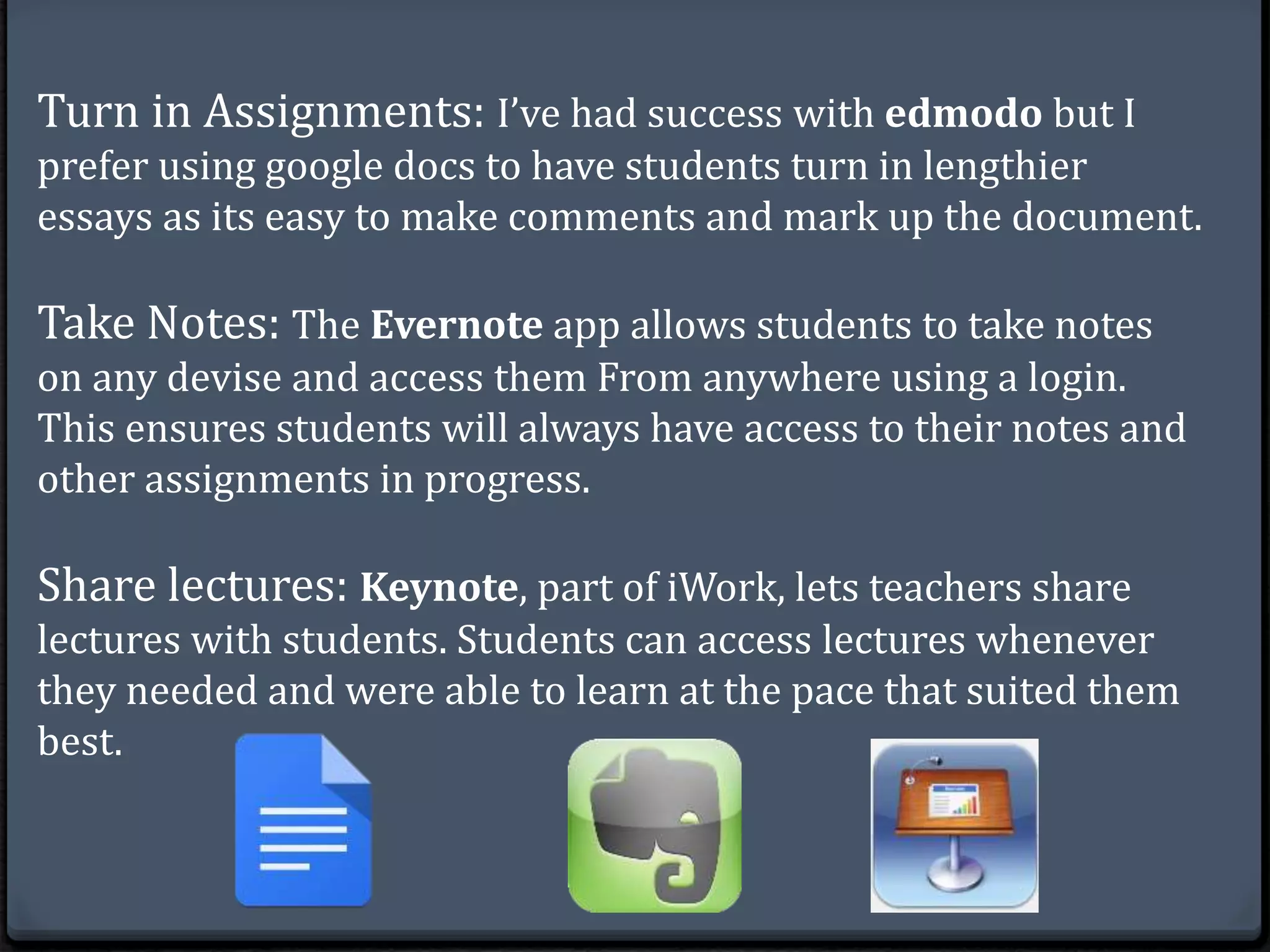 Turn in Assignments: I’ve had success with edmodo but I 
prefer using google docs to have students turn in lengthier 
essays as its easy to make comments and mark up the document. 
Take Notes: The Evernote app allows students to take notes 
on any devise and access them From anywhere using a login. 
This ensures students will always have access to their notes and 
other assignments in progress. 
Share lectures: Keynote, part of iWork, lets teachers share 
lectures with students. Students can access lectures whenever 
they needed and were able to learn at the pace that suited them 
best. 
 