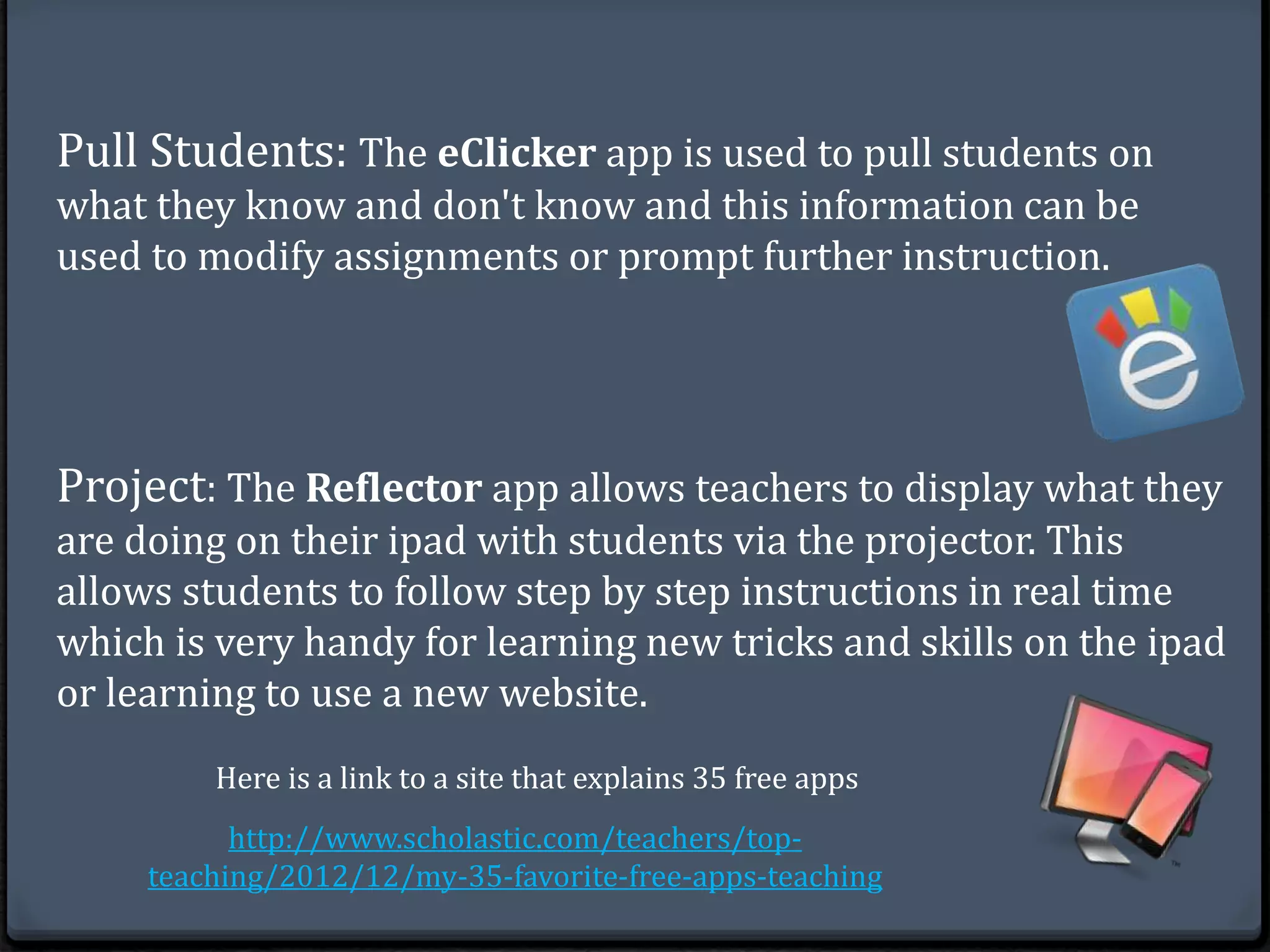 Pull Students: The eClicker app is used to pull students on 
what they know and don't know and this information can be 
used to modify assignments or prompt further instruction. 
Project: The Reflector app allows teachers to display what they 
are doing on their ipad with students via the projector. This 
allows students to follow step by step instructions in real time 
which is very handy for learning new tricks and skills on the ipad 
or learning to use a new website. 
Here is a link to a site that explains 35 free apps 
http://www.scholastic.com/teachers/top-teaching/ 
2012/12/my-35-favorite-free-apps-teaching 
 