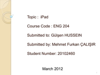 Topic : iPad

Course Code : ENG 204

Submitted to: Gülşen HUSSEIN

Submitted by: Mehmet Furkan ÇALIŞIR

Student Number: 20102460


        March 2012
                                      1
 