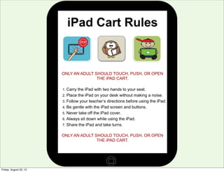 iPad Cart Rules
ONLY AN ADULT SHOULD TOUCH, PUSH, OR OPEN
THE iPAD CART.
1. Carry the iPad with two hands to your seat.
2. Place the iPad on your desk without making a noise.
3. Follow your teacher’s directions before using the iPad.
4. Be gentle with the iPad screen and buttons.
5. Never take off the iPad cover.
6. Always sit down while using the iPad.
7. Share the iPad and take turns.
ONLY AN ADULT SHOULD TOUCH, PUSH, OR OPEN
THE iPAD CART.
Friday, August 23, 13
 