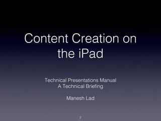 Content Creation on
     the iPad
   Technical Presentations Manual!
        A Technical Brieﬁng!
                  !
            Manesh Lad!


                 !2
 