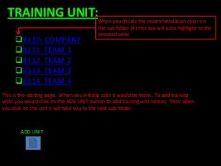 TRAINING UNIT:When you decide the recommendation color on
                                          the sub folder (4) this box will auto highlight to the
                                          selected color.
     8110- COMPANY
     8111 TEAM 1
     8112 TEAM 2
     8113 TEAM 3
     8114 TEAM 4
This is the starting page. When you initially start it would be blank. To add training
units you would click on the ADD UNIT button to add training unit names. Then when
you click on the unit it will take you to the next sub-folder.



        ADD UNIT
 